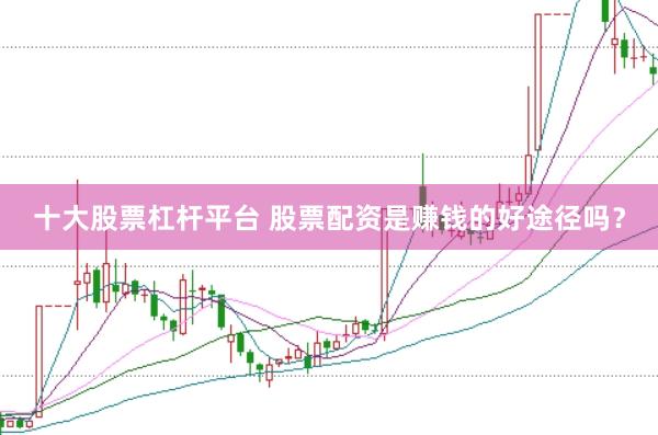 十大股票杠杆平台 股票配资是赚钱的好途径吗？