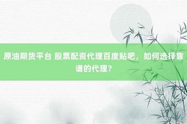 原油期货平台 股票配资代理百度贴吧，如何选择靠谱的代理？