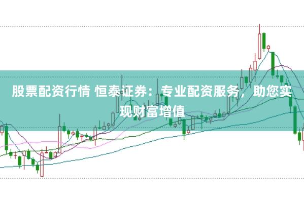 股票配资行情 恒泰证券：专业配资服务，助您实现财富增值