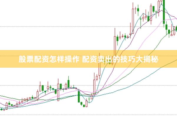 股票配资怎样操作 配资卖出的技巧大揭秘