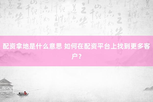 配资拿地是什么意思 如何在配资平台上找到更多客户？