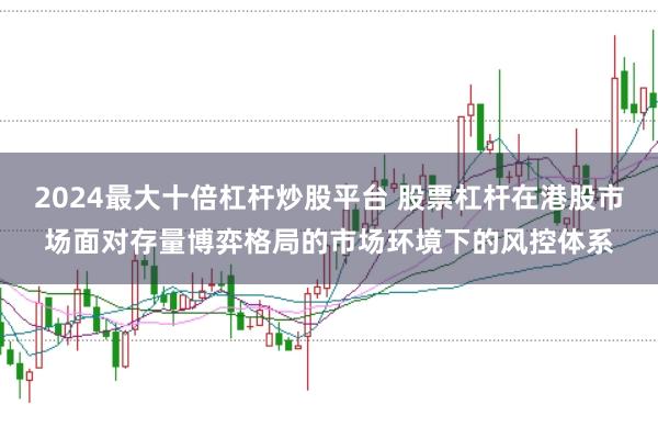 2024最大十倍杠杆炒股平台 股票杠杆在港股市场面对存量博弈格局的市场环境下的风控体系
