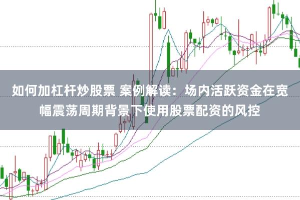 如何加杠杆炒股票 案例解读：场内活跃资金在宽幅震荡周期背景下使用股票配资的风控