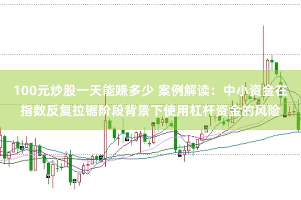 100元炒股一天能赚多少 案例解读：中小资金在指数反复拉锯阶段背景下使用杠杆资金的风险