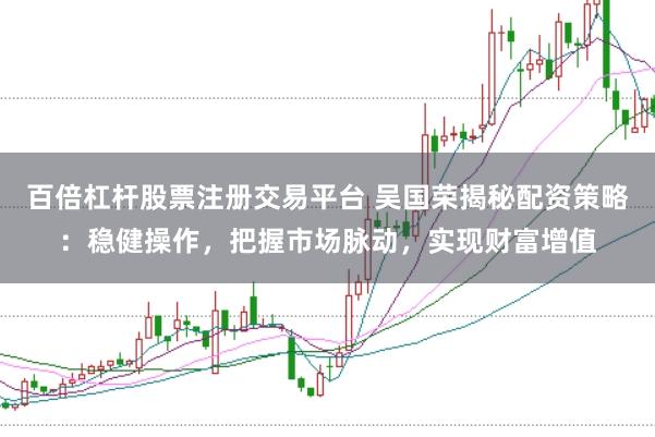 百倍杠杆股票注册交易平台 吴国荣揭秘配资策略：稳健操作，把握市场脉动，实现财富增值